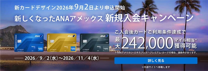 /content/dam/amex/ja-jp/benefits/ana-cards/ana-img-pc-01.jpg

新しくなったANAアメックス 新規入会キャンペーン。ANAアメリカン・エキスプレス・カード、ANAアメリカン・エキスプレス・ゴールド・カード、ANAアメリカン・エキスプレス・プレミアム・カード。ご入会後カードご利用条件達成で最大242,000マイル相当獲得可能。※ANAアメリカン・エキスプレス・プレミアム・カードの場合。諸条件があります。キャンペーン期間：2026年9月2日（水）～2026年11月4日（水）。詳しく見る。※外部サイトへ移動します。