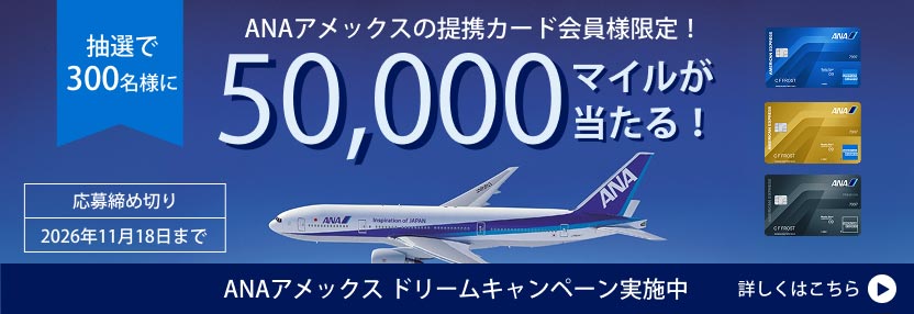 ANAアメックス ドリームキャンペーン実施中。抽選で300名様に50,000マイルが当たるキャンペーン。応募締め切りは2026年11月18日まで。ANAアメリカン・エキスプレス・カード、ゴールド・カード、プレミアム・カードが対象。詳しくはこちら。