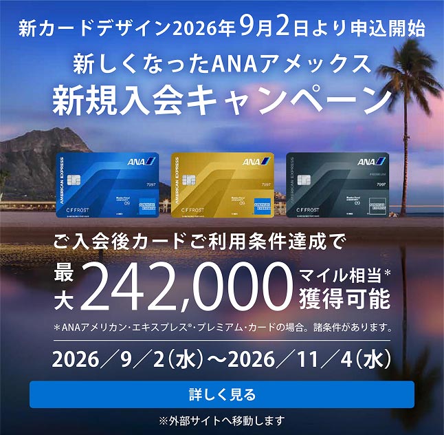 /content/dam/amex/ja-jp/benefits/ana-cards/ana-img-pc-01.jpg

新しくなったANAアメックス 新規入会キャンペーン。ANAアメリカン・エキスプレス・カード、ANAアメリカン・エキスプレス・ゴールド・カード、ANAアメリカン・エキスプレス・プレミアム・カード。ご入会後カードご利用条件達成で最大242,000マイル相当獲得可能。※ANAアメリカン・エキスプレス・プレミアム・カードの場合。諸条件があります。キャンペーン期間：2026年9月2日（水）～2026年11月4日（水）。詳しく見る。※外部サイトへ移動します。
