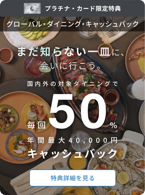 プラチナ・カード限定特典。グローバル・ダイニング・キャッシュバック。まだ知らない一皿に会いに行こう。国内外の対象ダイニングで毎回50％、年間最大40,000円キャッシュバック。特典詳細を見る。