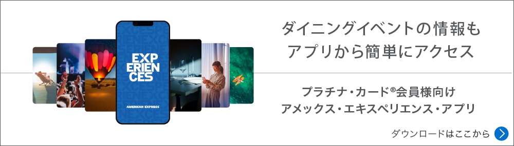 ダイニングイベントの情報もアプリから簡単にアクセス
プラチナ・カード®会員様向けアメックス・エキスペリエンス・アプリ
ダウンロードはここから
