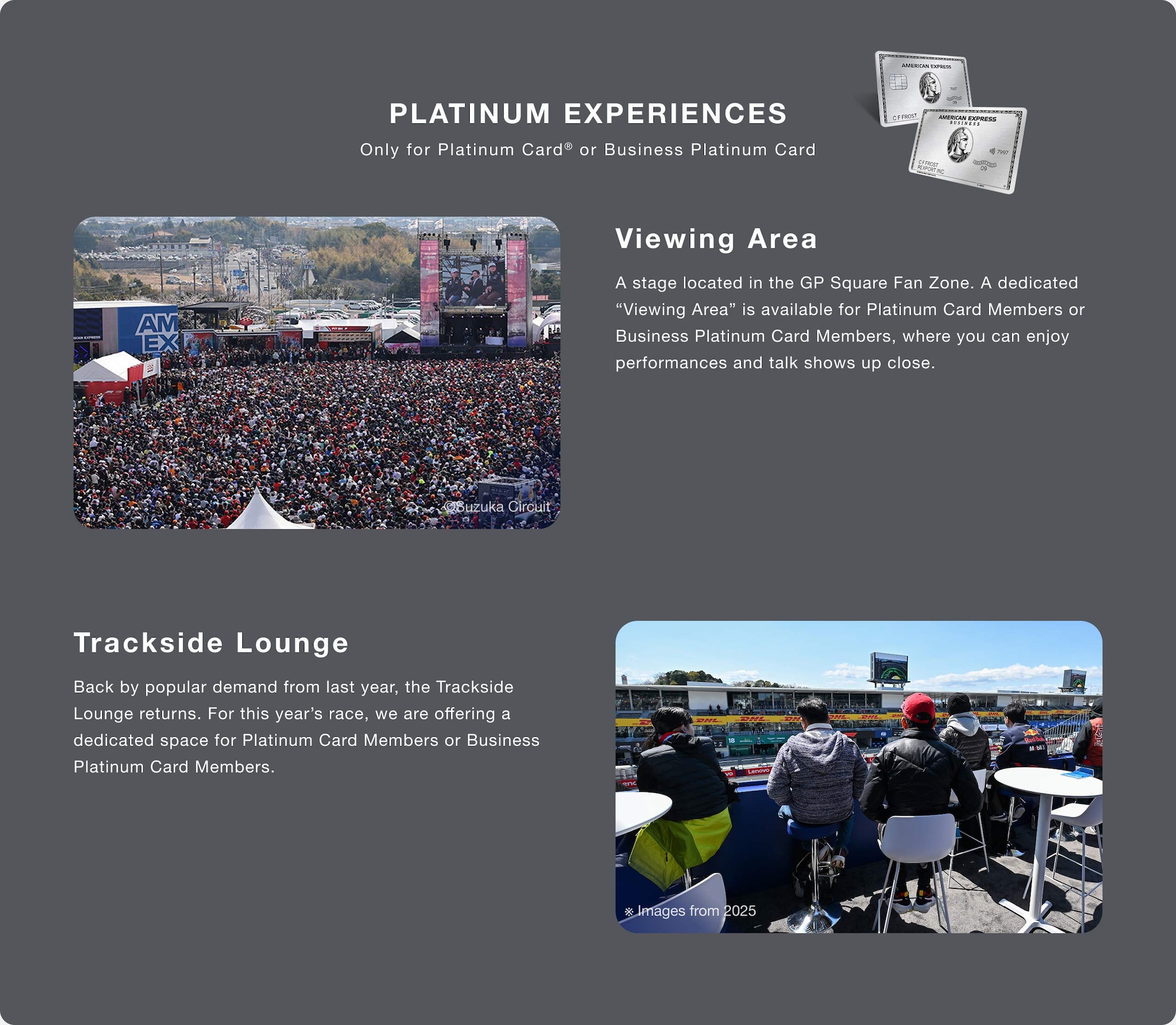 PLATINUM EXPERIENCES
Only for Platinum Card® or Business Platinum Card
Viewing Area
A stage located in the GP Square Fan Zone. A dedicated “Viewing Area” is available for Platinum Card Members or Business Platinum Card Members, where you can enjoy performances and talk shows up close.
Trackside Lounge
Back by popular demand from last year, the Trackside Lounge returns. For this year’s race, we are offering a dedicated space for Platinum Card Members or Business Platinum Card Members.