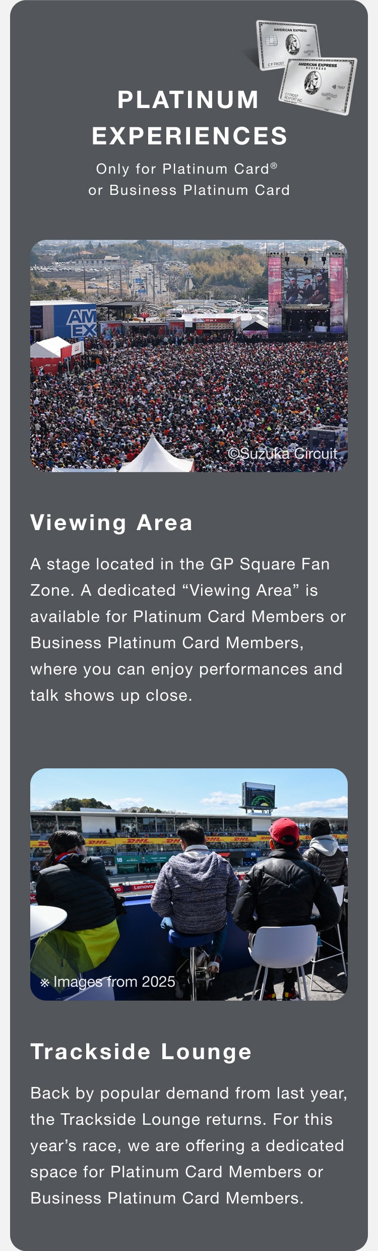 PLATINUM EXPERIENCES
Only for Platinum Card® or Business Platinum Card
Viewing Area
A stage located in the GP Square Fan Zone. A dedicated “Viewing Area” is available for Platinum Card Members or Business Platinum Card Members, where you can enjoy performances and talk shows up close.
Trackside Lounge
Back by popular demand from last year, the Trackside Lounge returns. For this year’s race, we are offering a dedicated space for Platinum Card Members or Business Platinum Card Members.