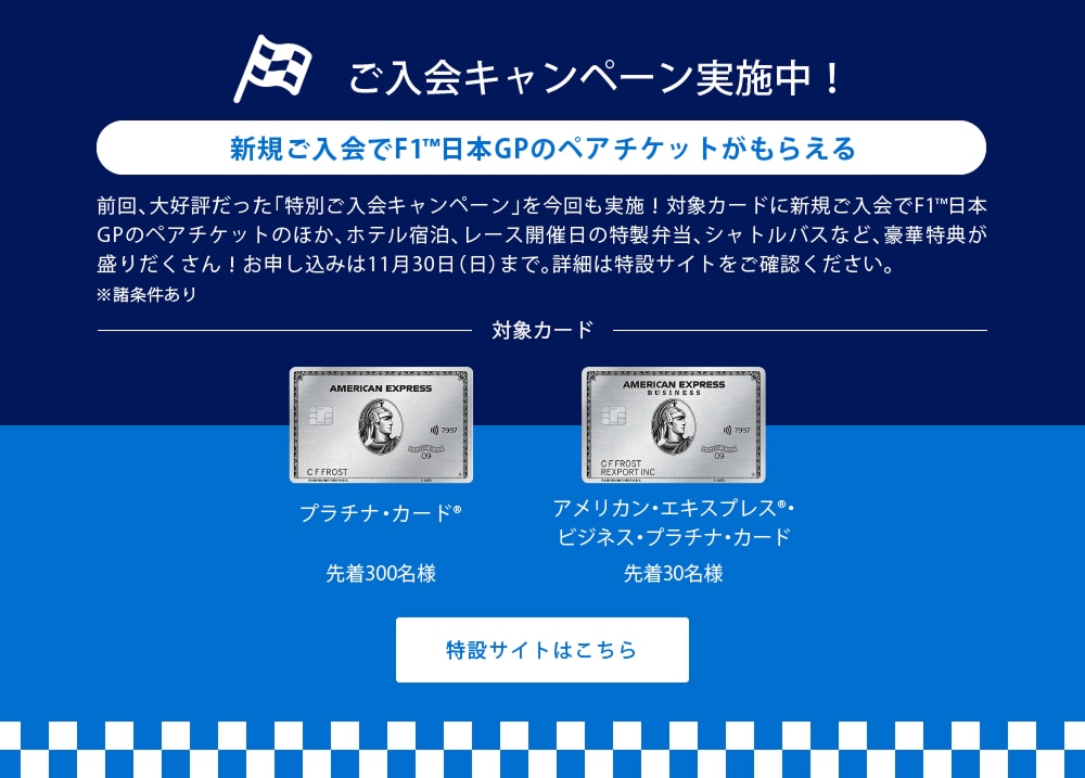 新規ご入会でF1®日本GPのペアチケットがもらえる
前回、大好評だった「特別ご入会キャンペーン」を今回も実施！対象カードに新規ご入会でF1®日本GPのペアチケットがもらえるほか、ホテル宿泊やシャトルバスなど、豪華特典が盛りだくさん！詳細は11月初旬に公開予定です。楽しみにお待ちください！
※諸条件あり
対象カード
プラチナ・カード®
アメリカン・エキスプレス®・ビジネス・プラチナ・カード