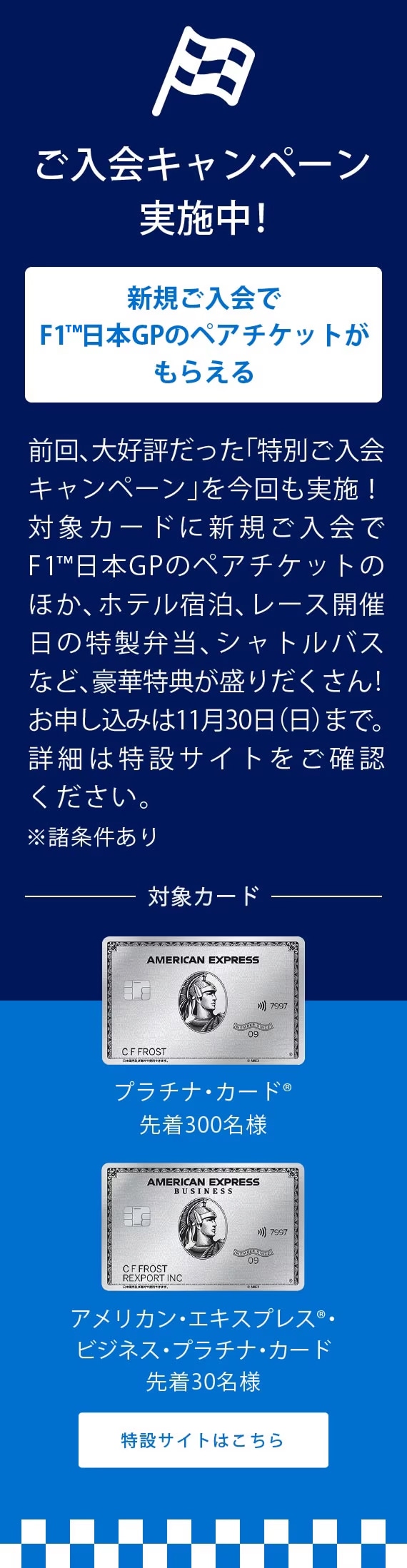 新規ご入会でF1®日本GPのペアチケットがもらえる
前回、大好評だった「特別ご入会キャンペーン」を今回も実施！対象カードに新規ご入会でF1®日本GPのペアチケットがもらえるほか、ホテル宿泊やシャトルバスなど、豪華特典が盛りだくさん！詳細は11月初旬に公開予定です。楽しみにお待ちください！
※諸条件あり
対象カード
プラチナ・カード®
アメリカン・エキスプレス®・ビジネス・プラチナ・カード