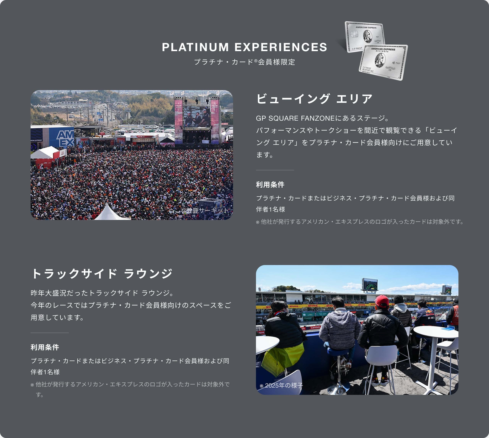 PLATINUM EXPERIENCES
プラチナ・カード®会員様限定
ビューイング エリア
GP SQUARE FANZONEにあるステージ。パフォーマンスやトークショーを間近で観覧できる「ビューイング エリア」をプラチナ・カード会員様向けにご用意しています。
利用条件
プラチナ・カードまたはビジネス・プラチナ・カード会員様および同伴者1名様
※他社が発行するアメリカン・エキスプレスのロゴが入ったカードは対象外です。
トラックサイド ラウンジ
昨年大盛況だったトラックサイド ラウンジ。
今年のレースではプラチナ・カード会員様向けのスペースをご用意しています。
プラチナ・カードまたはビジネス・プラチナ・カード会員様および同伴者1名様
※他社が発行するアメリカン・エキスプレスのロゴが入ったカードは対象外です。