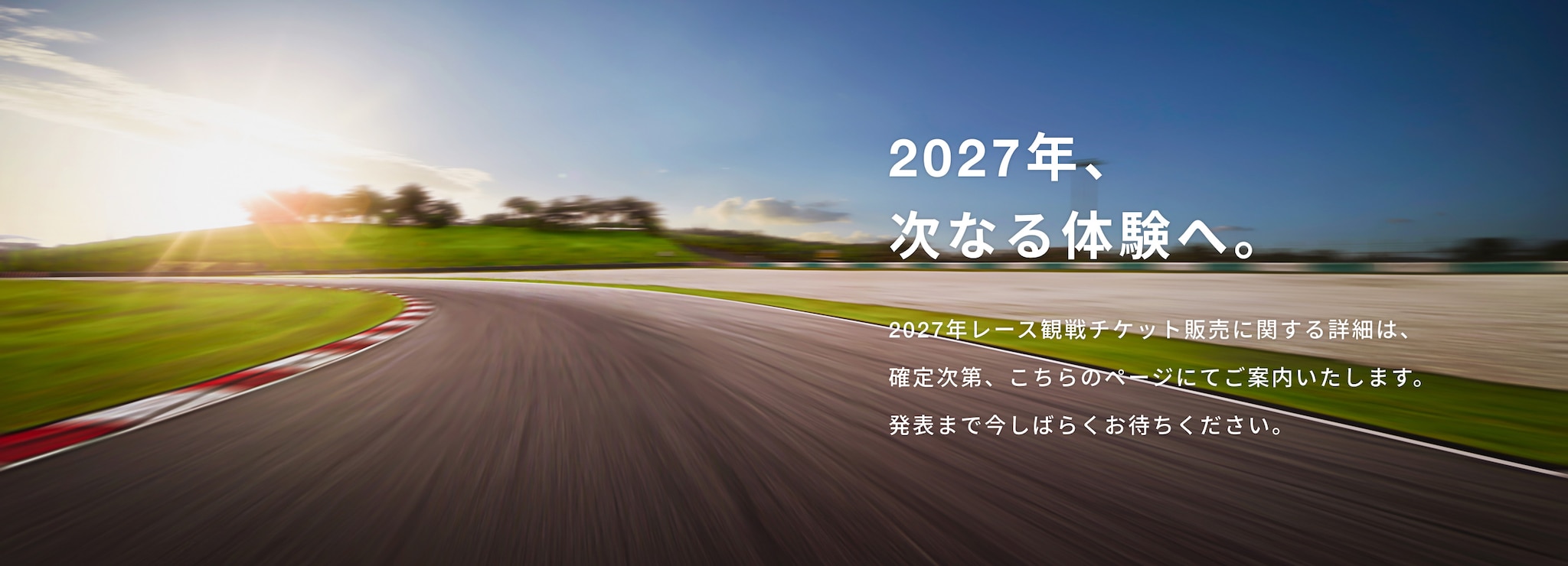 2027年、次なる体験へ。2027年レース観戦チケット販売に関する詳細は、確定次第、こちらのページにてご案内いたします。発表まで今しばらくお待ちください。