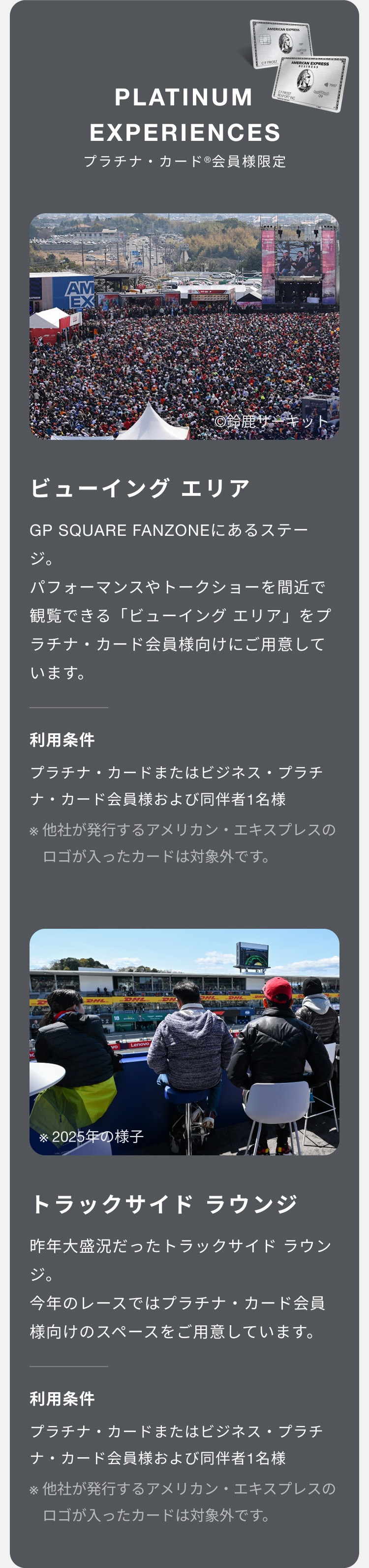 PLATINUM EXPERIENCES
プラチナ・カード®会員様限定
ビューイング エリア
GP SQUARE FANZONEにあるステージ。パフォーマンスやトークショーを間近で観覧できる「ビューイング エリア」をプラチナ・カード会員様向けにご用意しています。
利用条件
プラチナ・カードまたはビジネス・プラチナ・カード会員様および同伴者1名様
※他社が発行するアメリカン・エキスプレスのロゴが入ったカードは対象外です。
トラックサイド ラウンジ
昨年大盛況だったトラックサイド ラウンジ。
今年のレースではプラチナ・カード会員様向けのスペースをご用意しています。
プラチナ・カードまたはビジネス・プラチナ・カード会員様および同伴者1名様
※他社が発行するアメリカン・エキスプレスのロゴが入ったカードは対象外です。 