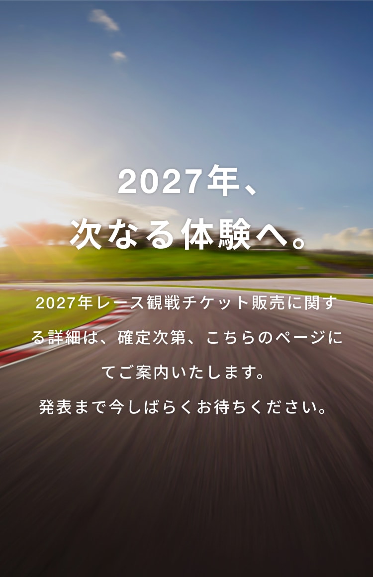 2027年、次なる体験へ。2027年レース観戦チケット販売に関する詳細は、確定次第、こちらのページにてご案内いたします。発表まで今しばらくお待ちください。