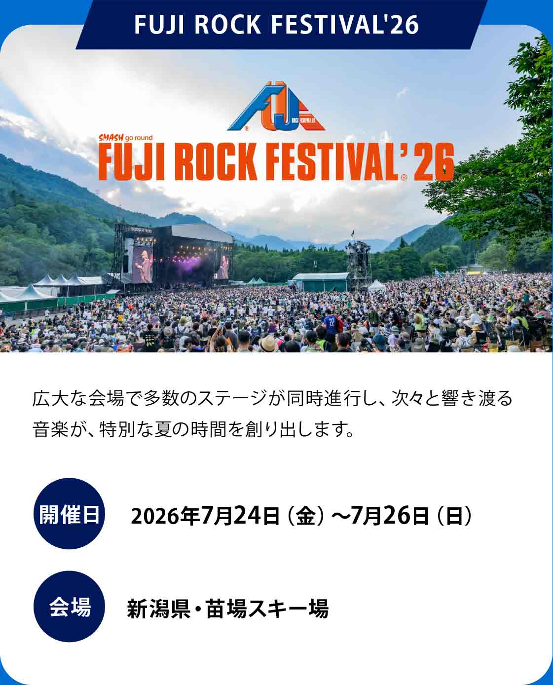 FUJI ROCK FESTIVAL '26
広大な会場で多数のステージが同時進行し、次々と響き渡る音楽が、特別な夏の時間を創り出します。
開催日：2026年7月24日（金）〜7月26日（日）
会場：新潟県・苗場スキー場