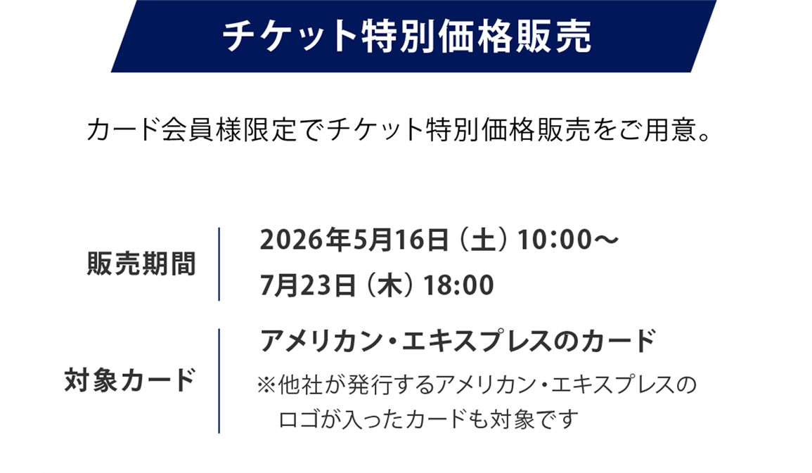 チケット特別価格販売
カード会員様限定でチケット特別価格販売をご用意。
販売期間2026年5月16日（土）10：00～7月23日（木）18:00
対象カードアメリカン・エキスプレスのカード
※他社が発行するアメリカン・エキスプレスのロゴが入ったカードも対象です
