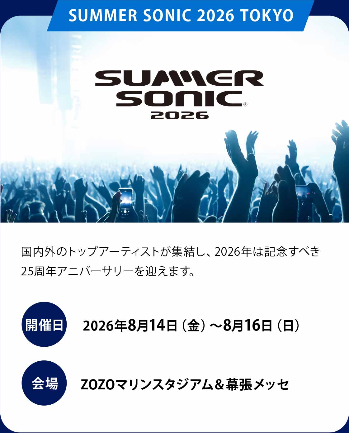 SUMMER SONIC 2026
国内外のトップアーティストが集結し、2026年は記念すべき25周年アニバーサリーを迎えます。
開催日：2026年8月14日（金）〜8月16日（日）
会場：ZOZOマリンスタジアム＆幕張メッセ
