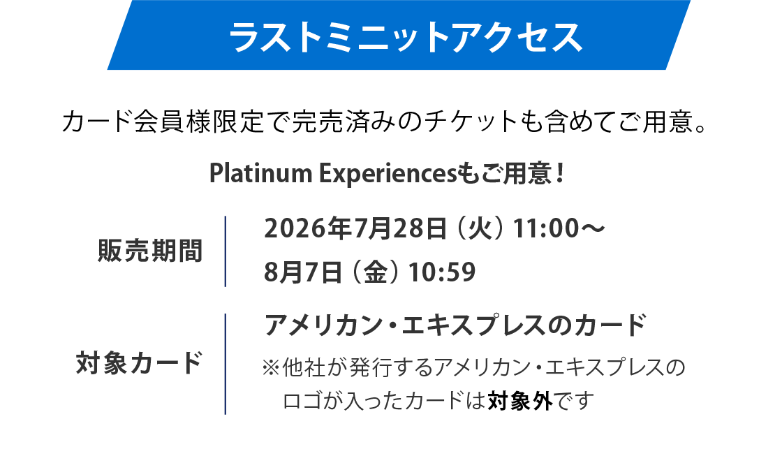 ラストミニットアクセス
カード会員様限定で完売済みのチケットも含めてご用意。
販売期間
2026年7月24日（金）10：00～8月7日（金）18:00
対象カードアメリカン・エキスプレスのカード
※他社が発行するアメリカン・エキスプレスのロゴが入ったカードは対象外です
