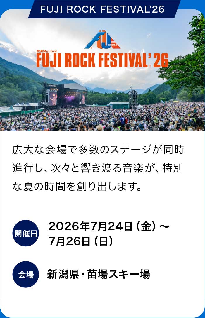 FUJI ROCK FESTIVAL '26
広大な会場で多数のステージが同時進行し、次々と響き渡る音楽が、特別な夏の時間を創り出します。
開催日：2026年7月24日（金）〜7月26日（日）
会場：新潟県・苗場スキー場
販売期間：2026年5月16日（土）10:00〜7月23日（木）23：59
販売価格：3日通し券：59,000円（税込）1日券：26,000円（税込）
アメックスのカード決済なら割引に
3日通し券：58,000円（税込）1日券：25,500円（税込）