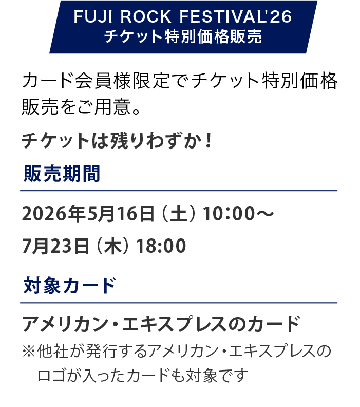 FUJI ROCK FESTIVAL '26
広大な会場で多数のステージが同時進行し、次々と響き渡る音楽が、特別な夏の時間を創り出します。
開催日：2026年7月24日（金）〜7月26日（日）
会場：新潟県・苗場スキー場
販売期間：2026年5月16日（土）10:00〜7月23日（木）23：59
販売価格：3日通し券：59,000円（税込）1日券：26,000円（税込）
アメックスのカード決済なら割引に
3日通し券：58,000円（税込）1日券：25,500円（税込）