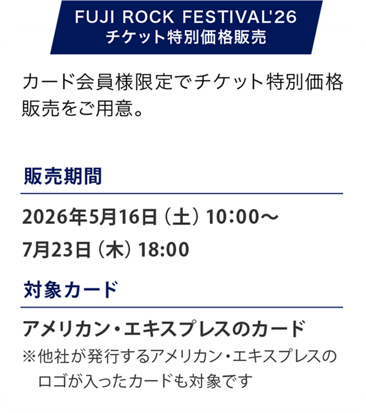 FUJI ROCK FESTIVAL '26
広大な会場で多数のステージが同時進行し、次々と響き渡る音楽が、特別な夏の時間を創り出します。
開催日：2026年7月24日（金）〜7月26日（日）
会場：新潟県・苗場スキー場
販売期間：2026年5月16日（土）10:00〜7月23日（木）23：59
販売価格：3日通し券：59,000円（税込）1日券：26,000円（税込）
アメックスのカード決済なら割引に
3日通し券：58,000円（税込）1日券：25,500円（税込）