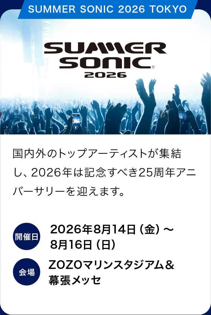 SUMMER SONIC 2026
国内外のトップアーティストが集結し、2026年は記念すべき25周年アニバーサリーを迎えます。
開催日：2026年8月14日（金）〜8月16日（日）
会場：ZOZOマリンスタジアム＆幕張メッセ
販売期間：2026年5月30日（土）10:00〜X月XX日（X）
販売価格：3DAYチケット：59,000円（税込）1DAYチケット：21,000円（税込）
アメックスのカード決済なら割引に
3DAYチケット：58,000円（税込）1DAYチケット：20,500円（税込）