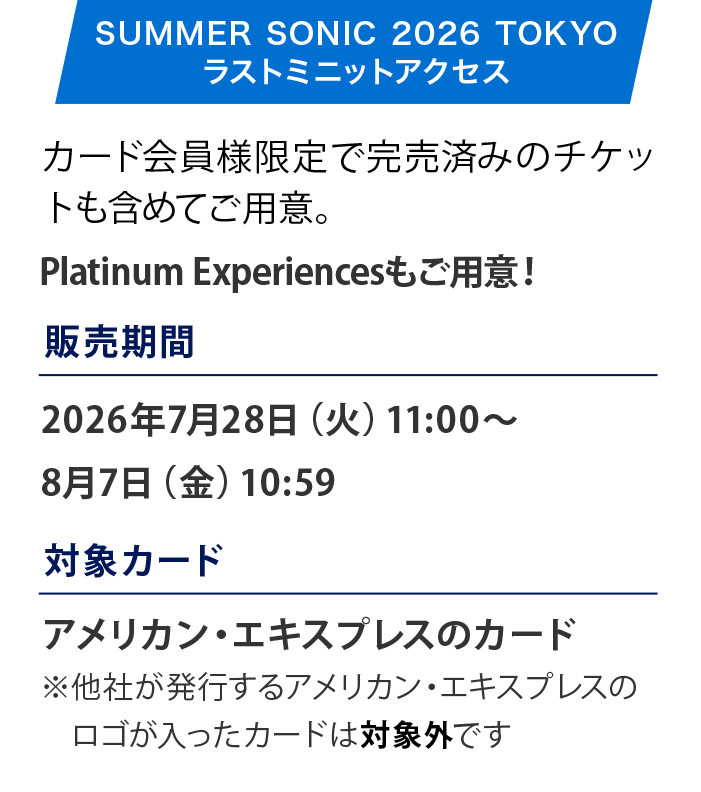 SUMMER SONIC 2026
国内外のトップアーティストが集結し、2026年は記念すべき25周年アニバーサリーを迎えます。
開催日：2026年8月14日（金）〜8月16日（日）
会場：ZOZOマリンスタジアム＆幕張メッセ
販売期間：2026年5月30日（土）10:00〜X月XX日（X）
販売価格：3DAYチケット：59,000円（税込）1DAYチケット：21,000円（税込）
アメックスのカード決済なら割引に
3DAYチケット：58,000円（税込）1DAYチケット：20,500円（税込）