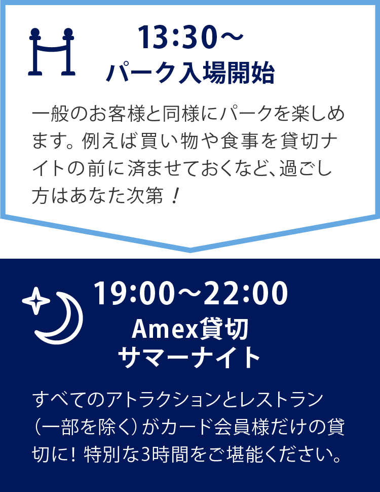   13:30～パーク入場開始　一般のお客様と同様にパークを楽しめます。例えば買い物や食事を貸切ナイトの前に済ませておくなど、過ごし方はあなた次第！　19:00～22:00　Amex貸切サマーナイト　すべてのアトラクションとレストラン（一部を除く）がカード会員様だけの貸切に！特別な3時間をご堪能ください。