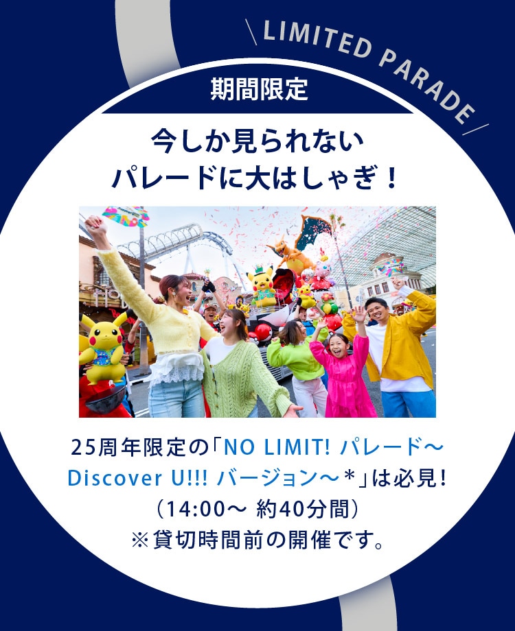 期間限定　今しか見られないパレードに大はしゃぎ！　25周年限定の「NO LIMIT! パレード～Discover U!!! バージョン～＊」は必見！（14:00～ 約40分間）※貸切時間前の開催です。