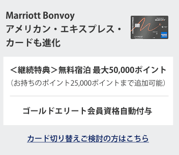 Marriott Bonvoy アメリカン・エキスプレス・カードも進化
＜継続特典＞無料宿泊 最大50,000ポイント
(お持ちのポイント25,000ポイントまで追加可能)
ゴールドエリート会員資格自動付与
カード切り替えご検討の方はこちら