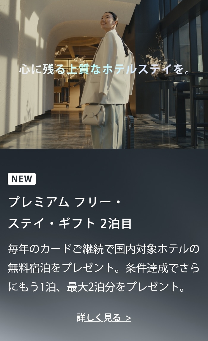心に残る上質なホテルステイを。NEW プレミアム フリー・ステイ・ギフト 2泊目 毎年のカードご継続で国内対象ホテルの無料宿泊をプレゼント。条件達成でさらにもう1泊、最大2泊分をプレゼント。 詳しく見る