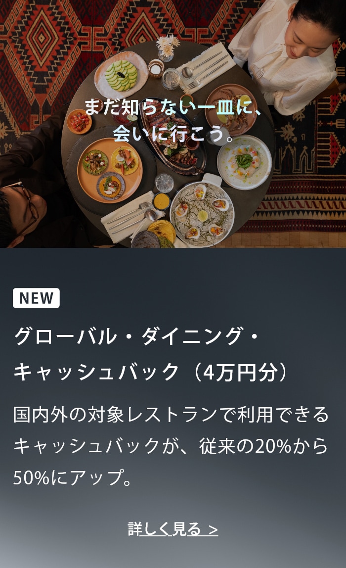 まだ知らない一皿に、会いに行こう。NEW グローバル・ダイニング・キャッシュバック(4万円分) 国内外の対象レストランで利用できるキャッシュバックが、従来の20%から50%にアップ。 詳しく見る