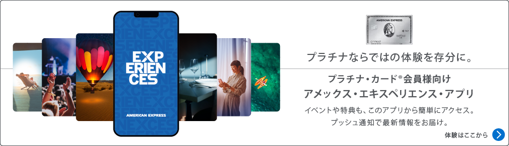 プラチナならではの体験を存分に。
プラチナ・カード会員様向け
アメックス・エキスペリエンス・アプリ
イベントや特典も、このアプリから簡単にアクセス。
プッシュ通知で最新情報をお届け。
体験はここから