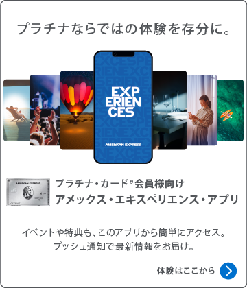 プラチナならではの体験を存分に。
プラチナ・カード会員様向け
アメックス・エキスペリエンス・アプリ
イベントや特典も、このアプリから簡単にアクセス。
プッシュ通知で最新情報をお届け。
体験はここから