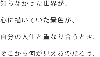 知らなかった世界が、心に描いていた景色が、自分の人生と重なり合うとき、そこから何が見えるのだろう。