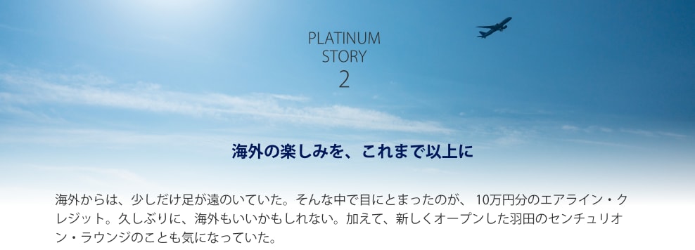 PLATINUM STORY2 海外の楽しみを、これまで以上に 海外からは、少しだけ足が遠のいていた。そんな中で目にとまったのが、 10万円分のエアライン・クレジット。久しぶりに、海外もいいかもしれない。加えて、新しくオープンした羽田のセンチュリオン・ラウンジのことも気になっていた。