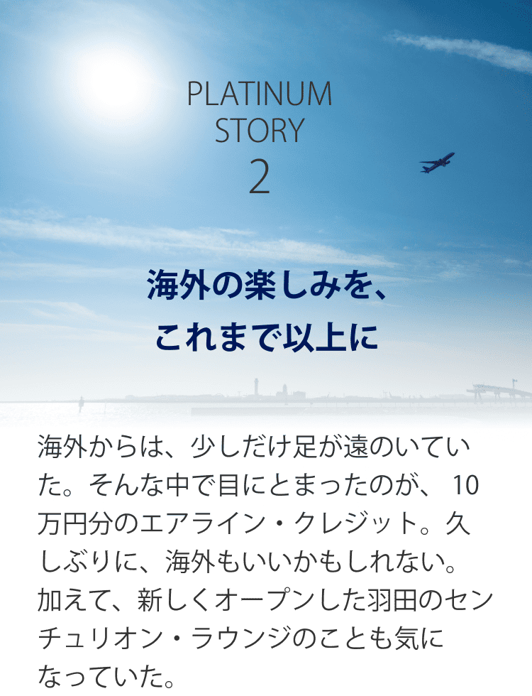 PLATINUM STORY2 海外の楽しみを、これまで以上に 海外からは、少しだけ足が遠のいていた。そんな中で目にとまったのが、 10万円分のエアライン・クレジット。久しぶりに、海外もいいかもしれない。加えて、新しくオープンした羽田のセンチュリオン・ラウンジのことも気になっていた。