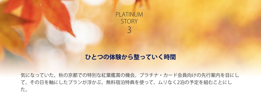 PLATINUM STORY 3 ひとつの体験から整っていく時間 気になっていた、秋の京都での特別な紅葉鑑賞の機会。プラチナ・カード会員向けの先行案内を目にして、その日を軸にしたプランが浮かぶ。無料宿泊特典を使って、ムリなく2泊の予定を組むことにした。