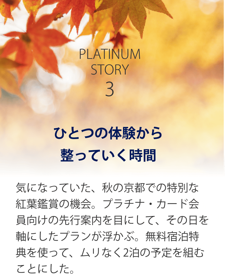 PLATINUM STORY 3 ひとつの体験から整っていく時間 気になっていた、秋の京都での特別な紅葉鑑賞の機会。プラチナ・カード会員向けの先行案内を目にして、その日を軸にしたプランが浮かぶ。無料宿泊特典を使って、ムリなく2泊の予定を組むことにした。