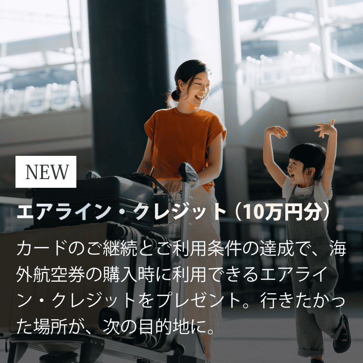 NEWエアライン・クレジット（10万円分）カードのご継続とご利用条件の達成で、海外航空券の購入時に利用できるエアライン・クレジットをプレゼント。行きたかった場所が、次の目的地に。