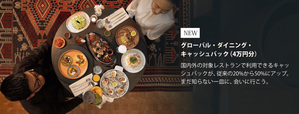 NEWグローバル・ダイニング・キャッシュバック（4万円分）国内外の対象レストランで利用できるキャッシュバックが、従来の20%から50%にアップ。まだ知らない一皿に、会いに行こう。