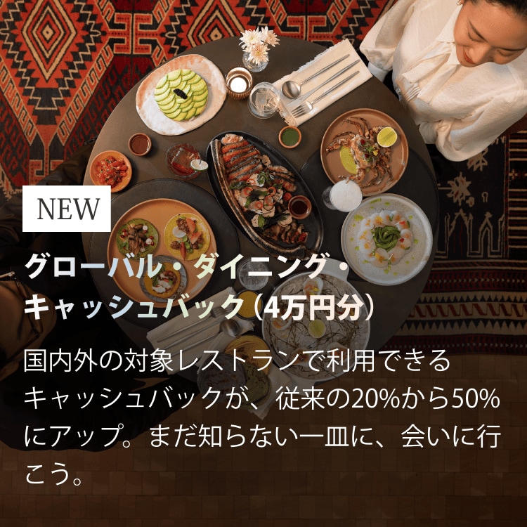 NEWグローバル・ダイニング・キャッシュバック（4万円分）国内外の対象レストランで利用できるキャッシュバックが、従来の20%から50%にアップ。まだ知らない一皿に、会いに行こう。