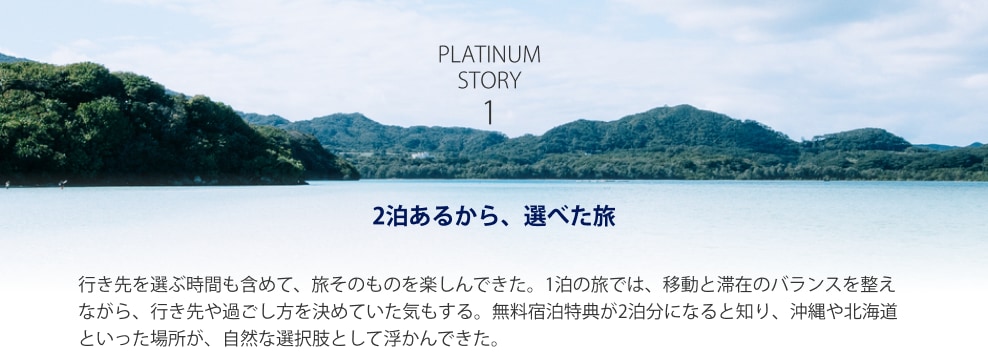 PLATINUM STORY 1 2泊あるから、選べた旅 行き先を選ぶ時間も含めて、旅そのものを楽しんできた。1泊の旅では、移動と滞在のバランスを整えながら、行き先や過ごし方を決めていた気もする。無料宿泊特典が2泊分になると知り、沖縄や北海道といった場所が、自然な選択肢として浮かんできた。