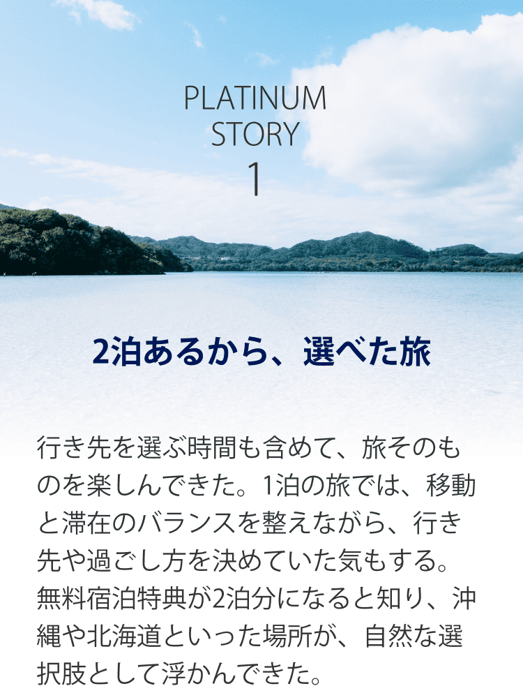PLATINUM STORY 1 2泊あるから、選べた旅 行き先を選ぶ時間も含めて、旅そのものを楽しんできた。1泊の旅では、移動と滞在のバランスを整えながら、行き先や過ごし方を決めていた気もする。無料宿泊特典が2泊分になると知り、沖縄や北海道といった場所が、自然な選択肢として浮かんできた。