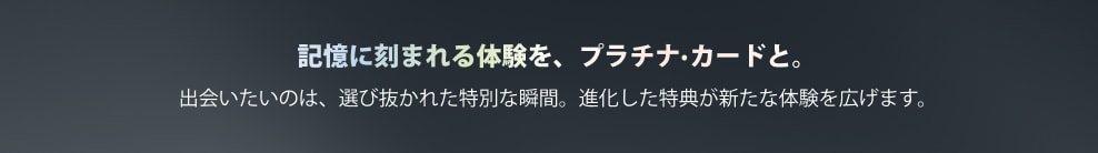 記憶に刻まれる体験を、プラチナ·カードと。出会いたいのは、選び抜かれた特別な瞬間。進化した特典が新たな体験を広げます。