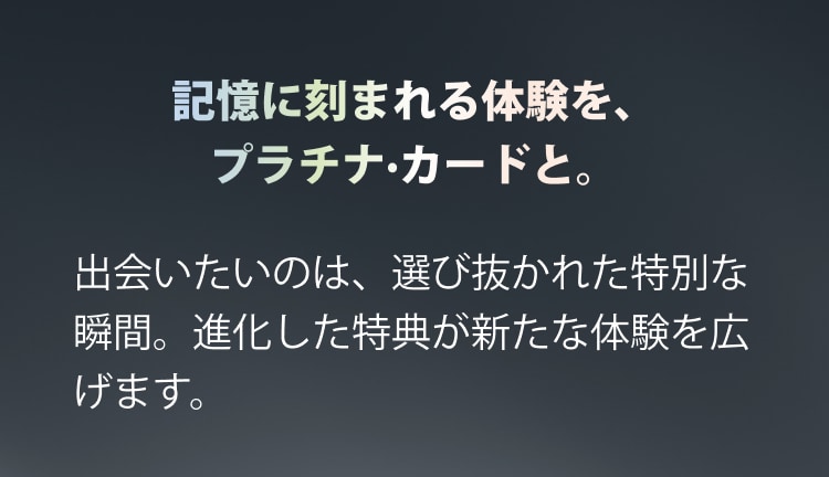 記憶に刻まれる体験を、プラチナ·カードと。出会いたいのは、選び抜かれた特別な瞬間。進化した特典が新たな体験を広げます。