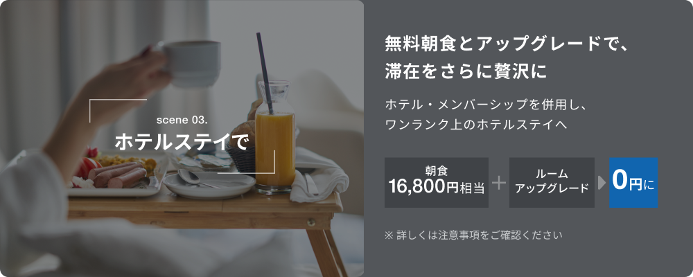 scene 03.ホテルステイで。無料朝食とアップグレードで、滞在をさらに贅沢に。ホテル・メンバーシップ特典を併用し、ワンランク上のホテルステイへ。朝食16,800円相当+ルームアップグレードが0円に。※詳しくは注意事項をご確認ください。