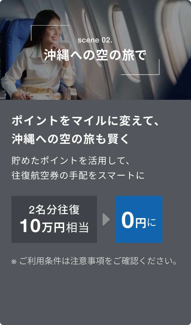 scene 02.沖縄への空の旅で。ポイントをマイルに変えて、沖縄への移動も賢く。貯めたポイントを活用して、往復航空券の手配をスマートに。2名分往復10万円相当が0円に。※詳しくは注意事項をご確認ください。
