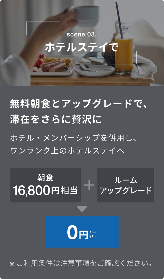 scene 03.ホテルステイで。無料朝食とアップグレードで、滞在をさらに贅沢に。ホテル・メンバーシップ特典を併用し、ワンランク上のホテルステイへ。朝食16,800円相当+ルームアップグレードが0円に。※詳しくは注意事項をご確認ください。