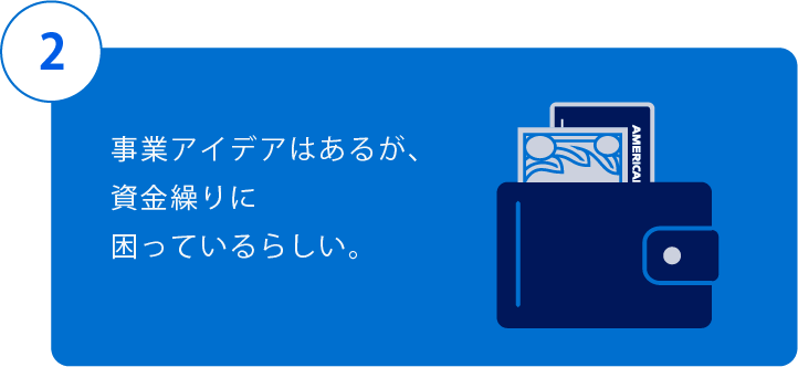2.事業アイデアはあるが、資金繰りに困っているらしい。