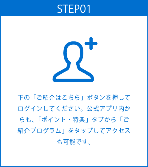 STEP01
下の「ご紹介はこちら」ボタンを押してログインしてください。公式アプリ内からも、「ポイント・特典」タブから「ご紹介プログラム」をタップしてアクセスも可能です。