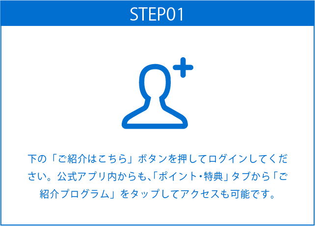 STEP01
下の「ご紹介はこちら」ボタンを押してログインしてください。公式アプリ内からも、「ポイント・特典」タブから「ご紹介プログラム」をタップしてアクセスも可能です。