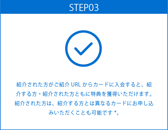 STEP03
紹介された方がご紹介URLからカードに入会すると、紹介する方・紹介された方ともに特典を獲得いただけます。紹介された方は、紹介する方とは異なるカードにお申し込みいただくことも可能です*。