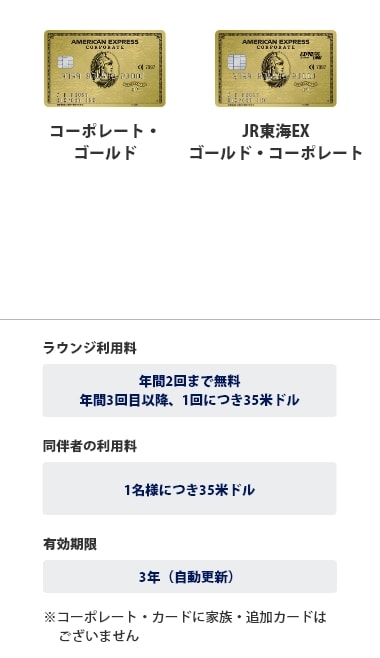 ゴールド・コーポレート・カード、JR東海EX・ゴールド・コーポレートは、ラウンジ利用料は年間2回まで無料、年間3回目以降、1回につき35米ドル、同伴者の利用料は1名様につき35米ドル、有効期限は3年（自動更新）です。※コーポレートカードに家族・追加カードはございません。