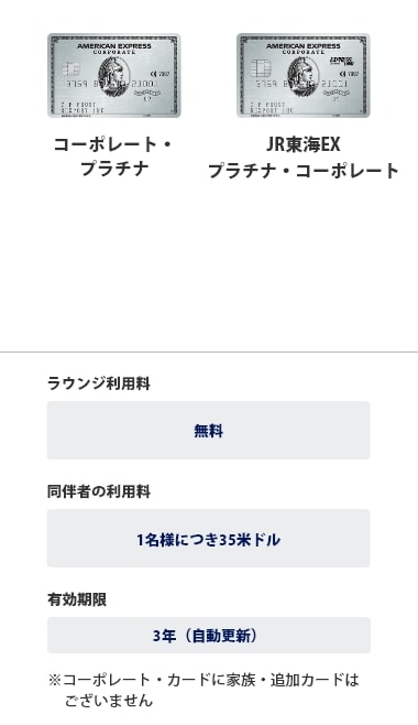 プラチナ・コーポレート・カード、JR東海EX・プラチナ・コーポレートは、ラウンジ利用料は無料、同伴者の利用料は1名様につき35米ドル、有効期限は3年（自動更新）です。※コーポレートカードに家族・追加カードはございません。